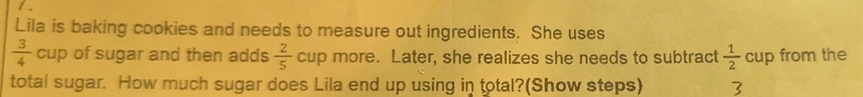 Lila is baking cookies and needs to measure out ingredients. She uses
 3/4 cup of sugar and then adds  2/5  cup more. Later, she realizes she needs to subtract  1/2  C up from the 
total sugar. How much sugar does Lila end up using in total?(Show steps) 3