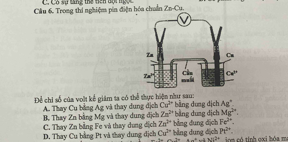 C. Có sự tăng thể tích đột ngột.
Câu 6. Trong thí nghiệm pin điện hóa chuẩn Zn-Cu.
Để chỉ số của volt kế giảm ta có thể thực hiện như sau:
A. Thay Cu bằng Ag và thay dung dịch Cu^(2+) bằng dung dịch Ag^+.
B. Thay Zn bằng Mg và thay dung dịch Zn^(2+) bằng dung dịch Mg^(2+).
C. Thay Zn bằng Fe và thay dung dịch Zn^(2+) bằng dung dịch Fe^(2+).
D. Thay Cu bằng Pt và thay dung dịch Cu^(2+) bằng dung dịch Pt^(2+).
2+2+2+Ax^+ và Ni^(2+) ion có tính oxi hóa m: