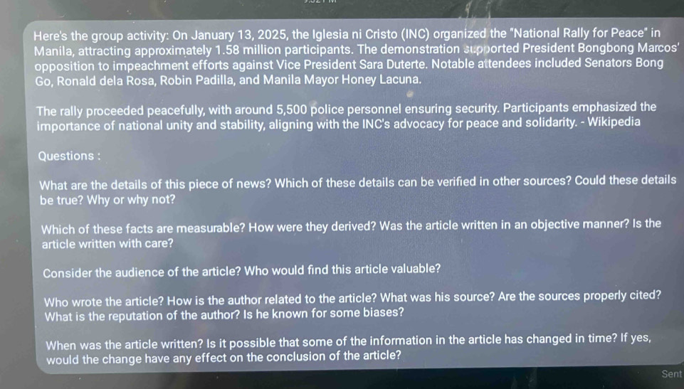 Here's the group activity: On January 13, 2025, the Iglesia ni Cristo (INC) organized the "National Rally for Peace" in 
Manila, attracting approximately 1.58 million participants. The demonstration supported President Bongbong Marcos' 
opposition to impeachment efforts against Vice President Sara Duterte. Notable attendees included Senators Bong 
Go, Ronald dela Rosa, Robin Padilla, and Manila Mayor Honey Lacuna. 
The rally proceeded peacefully, with around 5,500 police personnel ensuring security. Participants emphasized the 
importance of national unity and stability, aligning with the INC's advocacy for peace and solidarity. - Wikipedia 
Questions : 
What are the details of this piece of news? Which of these details can be verified in other sources? Could these details 
be true? Why or why not? 
Which of these facts are measurable? How were they derived? Was the article written in an objective manner? Is the 
article written with care? 
Consider the audience of the article? Who would find this article valuable? 
Who wrote the article? How is the author related to the article? What was his source? Are the sources properly cited? 
What is the reputation of the author? Is he known for some biases? 
When was the article written? Is it possible that some of the information in the article has changed in time? If yes, 
would the change have any effect on the conclusion of the article? 
Sent