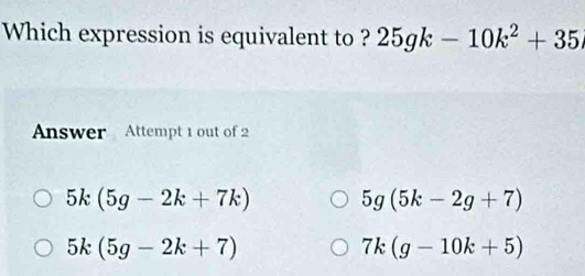 Which expression is equivalent to ? 25gk-10k^2+35
Answer Attempt 1 out of 2
5k(5g-2k+7k) 5g(5k-2g+7)
5k(5g-2k+7)
7k(g-10k+5)