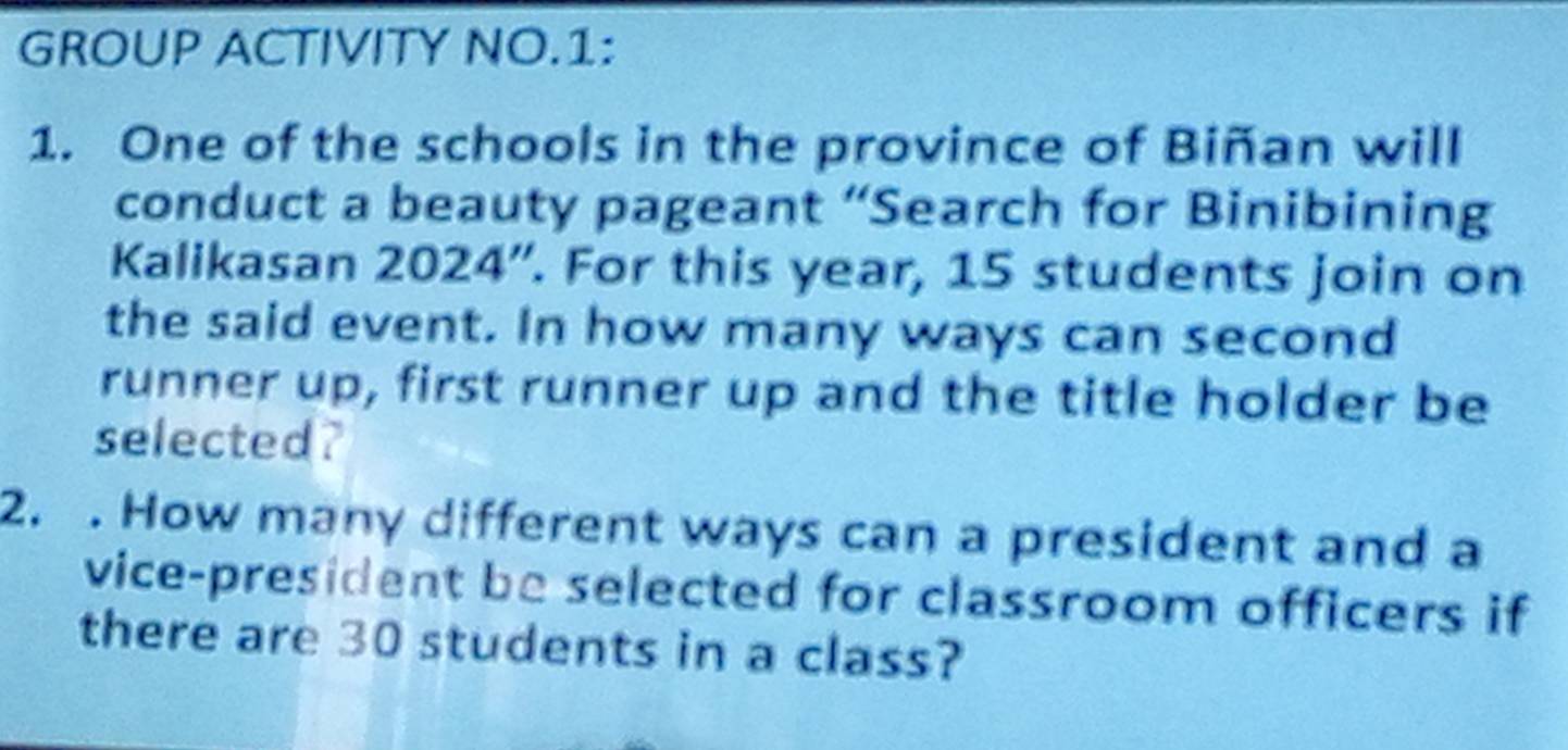GROUP ACTIVITY NO.1: 
1. One of the schools in the province of Biñan will 
conduct a beauty pageant “Search for Binibining 
Kalikasan 2024'. For this year, 15 students join on 
the said event. In how many ways can second 
runner up, first runner up and the title holder be 
selected? 
2. . How many different ways can a president and a 
vice-president be selected for classroom officers if 
there are 30 students in a class?