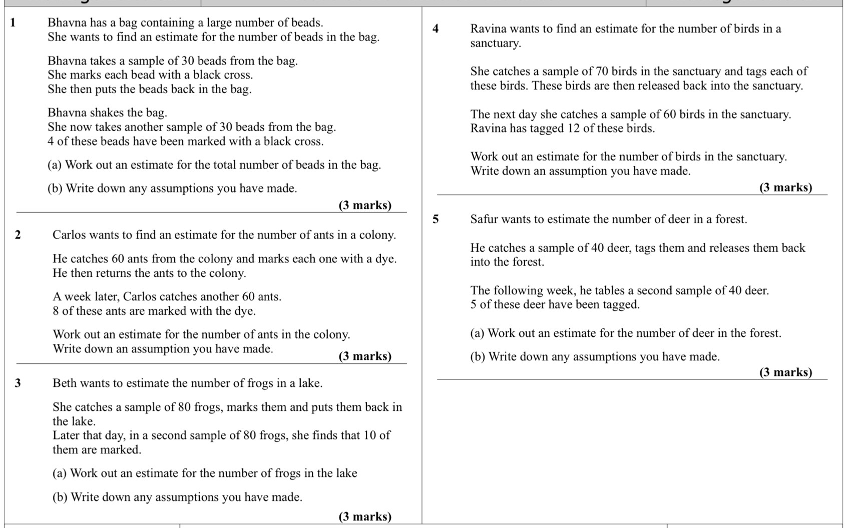 Bhavna has a bag containing a large number of beads. 
4 Ravina wants to find an estimate for the number of birds in a 
She wants to find an estimate for the number of beads in the bag. sanctuary. 
Bhavna takes a sample of 30 beads from the bag. 
She marks each bead with a black cross. She catches a sample of 70 birds in the sanctuary and tags each of 
She then puts the beads back in the bag. these birds. These birds are then released back into the sanctuary. 
Bhavna shakes the bag. The next day she catches a sample of 60 birds in the sanctuary. 
She now takes another sample of 30 beads from the bag. Ravina has tagged 12 of these birds.
4 of these beads have been marked with a black cross. 
Work out an estimate for the number of birds in the sanctuary. 
(a) Work out an estimate for the total number of beads in the bag. 
Write down an assumption you have made. 
(b) Write down any assumptions you have made. (3 marks) 
(3 marks) 
5 Safur wants to estimate the number of deer in a forest. 
2 Carlos wants to find an estimate for the number of ants in a colony. 
He catches a sample of 40 deer, tags them and releases them back 
He catches 60 ants from the colony and marks each one with a dye. into the forest. 
He then returns the ants to the colony. 
A week later, Carlos catches another 60 ants. 
The following week, he tables a second sample of 40 deer.
8 of these ants are marked with the dye.
5 of these deer have been tagged. 
Work out an estimate for the number of ants in the colony. (a) Work out an estimate for the number of deer in the forest. 
Write down an assumption you have made. 
(3 marks) (b) Write down any assumptions you have made. 
(3 marks) 
3 Beth wants to estimate the number of frogs in a lake. 
She catches a sample of 80 frogs, marks them and puts them back in 
the lake. 
Later that day, in a second sample of 80 frogs, she finds that 10 of 
them are marked. 
(a) Work out an estimate for the number of frogs in the lake 
(b) Write down any assumptions you have made. 
(3 marks)