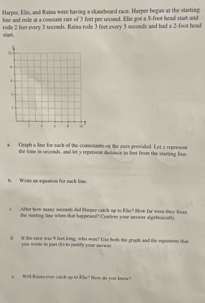 Harper, Elie, and Raina were having a skateboard race. Harper began at the starting 
line and rode at a constant rate of 3 feet per second. Elie got a 5-foot head start and 
rode 2 feet every 3 seconds. Raina rode 3 feet every 5 seconds and had a 2-foot head 
start. 
a. Graph a line for each of the contestants on the axes provided. Let x represent 
the time in seconds, and let y represent distance in feet from the starting line. 
b. Write an equation for each line. 
c. After how many seconds did Harper catch up to Elie? How far were they from 
the starting line when that happened? Confirm your answer algebraically. 
d. If the race was 9 feet long, who won? Use both the graph and the equations that 
you wrote in part (b) to justify your answer. 
e Will Raina ever catch up to Elie? How do you know?