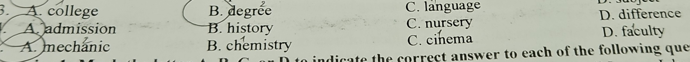 3 A. college B. degree C. language
D. difference
A admission B. history C. nursery
A. mechanic B. chemistry C. cinema
D. faculty
dicate the correct answer to each of the following que