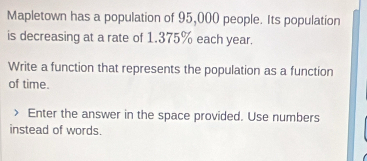 Mapletown has a population of 95,000 people. Its population 
is decreasing at a rate of 1.375% each year. 
Write a function that represents the population as a function 
of time. 
Enter the answer in the space provided. Use numbers 
instead of words.