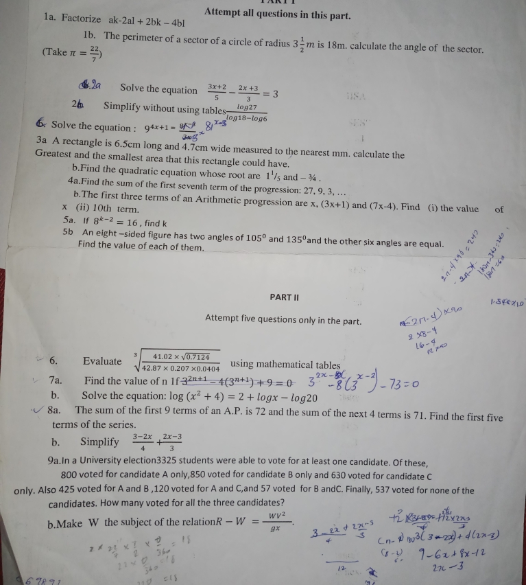 Attempt all questions in this part.
1a. Factorize al c-2al+2bk-4bl
le
1b. The perimeter of a sector of a circle of radius 3 1/2 m is 18m. calculate the angle of the sector.
(Take π = 22/7 )
1.2a Solve the equation  (3x+2)/5 - (2x+3)/3 =3
2 Simplify without using tables  log 27/log 18-log 6 
6 Solve the equation : 9^(4x+1=)
3a A rectangle is 6.5cm long and 4.7cm wide measured to the nearest mm. calculate the
Greatest and the smallest area that this rectangle could have.
b.Find the quadratic equation whose root are 1^1/_5 and - ¾ .
4a.Find the sum of the first seventh term of the progression: 27, 9, 3, …
b.The first three terms of an Arithmetic progression are x, (3x+1)
x (ii) 10th term. and (7x-4). Find (i) the value of
5a. If 8^(k-2)=16 , find k
5b An eight -sided figure has two angles of 105° and 135° and the other six angles are equal.
Find the value of each of them.
PART II
Attempt five questions only in the part.
6. €Evaluate sqrt[3](frac 41.02* sqrt 0.7124)42.87* 0.207* 0.0404 using mathematical tables
7a. Find the value of n 1f3^(2n+1)-4(3^(n+1))+9=0
b. Solve the equation: log (x^2+4)=2+log x-log 20
8a. The sum of the first 9 terms of an A.P. is 72 and the sum of the next 4 terms is 71. Find the first five
terms of the series.
b. Simplify  (3-2x)/4 + (2x-3)/3 
9a.In a University election3325 students were able to vote for at least one candidate. Of these,
800 voted for candidate A only,850 voted for candidate B only and 630 voted for candidate C
only. Also 425 voted for A and B ,120 voted for A and C,and 57 voted for B andC. Finally, 537 voted for none of the
candidates. How many voted for all the three candidates?
b.Make W the subject of the relation R-W= WV^2/gx .