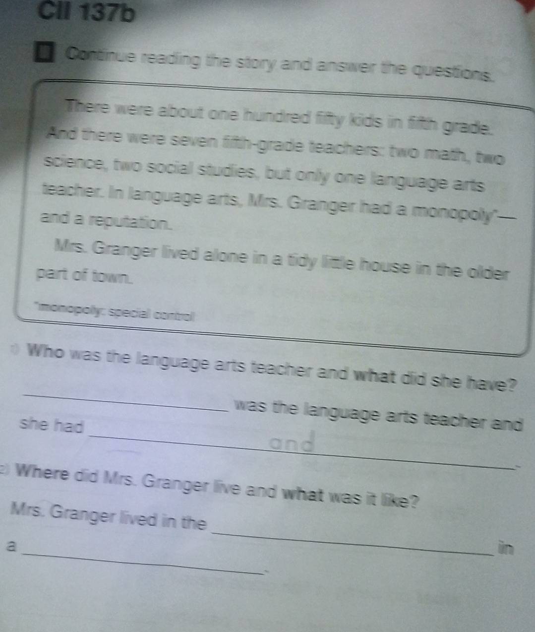 CII 137b 
I Continue reading the story and answer the questions. 
There were about one hundred fifty kids in fifth grade. 
And there were seven fifth-grade teachers: two math, two 
science, two social studies, but only one language arts 
teacher. In language arts, Mrs. Granger had a monopoly"—- 
and a reputation. 
Mrs. Granger lived alone in a tidy little house in the older 
part of town. 
*monopolly: special control 
_ 
Who was the language arts teacher and what did she have? 
_ 
was the language arts teacher and 
she had 
` 
2) Where did Mrs. Granger live and what was it like? 
_ 
Mrs. Granger lived in the 
_ 
a 
in 
、