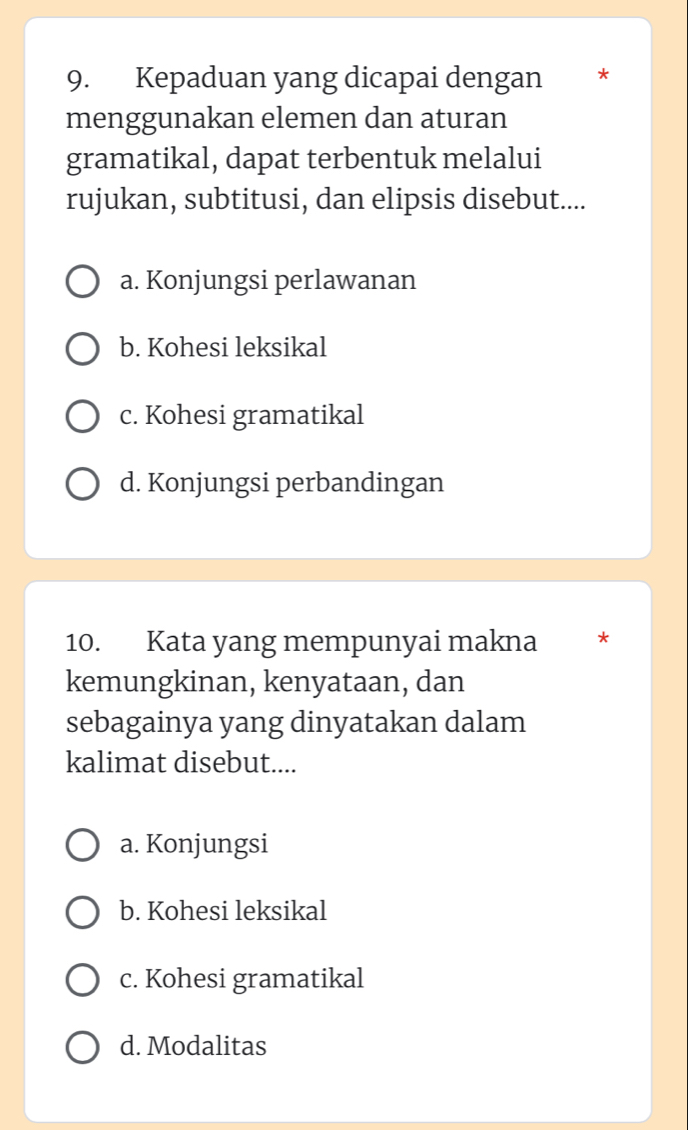 Kepaduan yang dicapai dengan *
menggunakan elemen dan aturan
gramatikal, dapat terbentuk melalui
rujukan, subtitusi, dan elipsis disebut....
a. Konjungsi perlawanan
b. Kohesi leksikal
c. Kohesi gramatikal
d. Konjungsi perbandingan
10. Kata yang mempunyai makna *
kemungkinan, kenyataan, dan
sebagainya yang dinyatakan dalam
kalimat disebut....
a. Konjungsi
b. Kohesi leksikal
c. Kohesi gramatikal
d. Modalitas