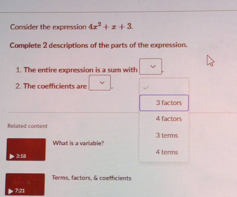 Consider the expression 4x^2+x+3. 
Complete 2 descriptions of the parts of the expression.
1. The entire expression is a sum with
2. The coefficients are
3 factors
4 factors
Related content
3 terms
What is a variable?
4 terms
3:18
Terms, factors, & coefficients
7:21