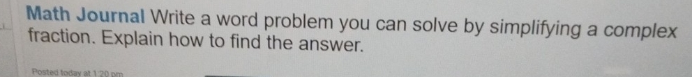 Math Journal Write a word problem you can solve by simplifying a complex 
fraction. Explain how to find the answer. 
Posted today at 1:20 pm