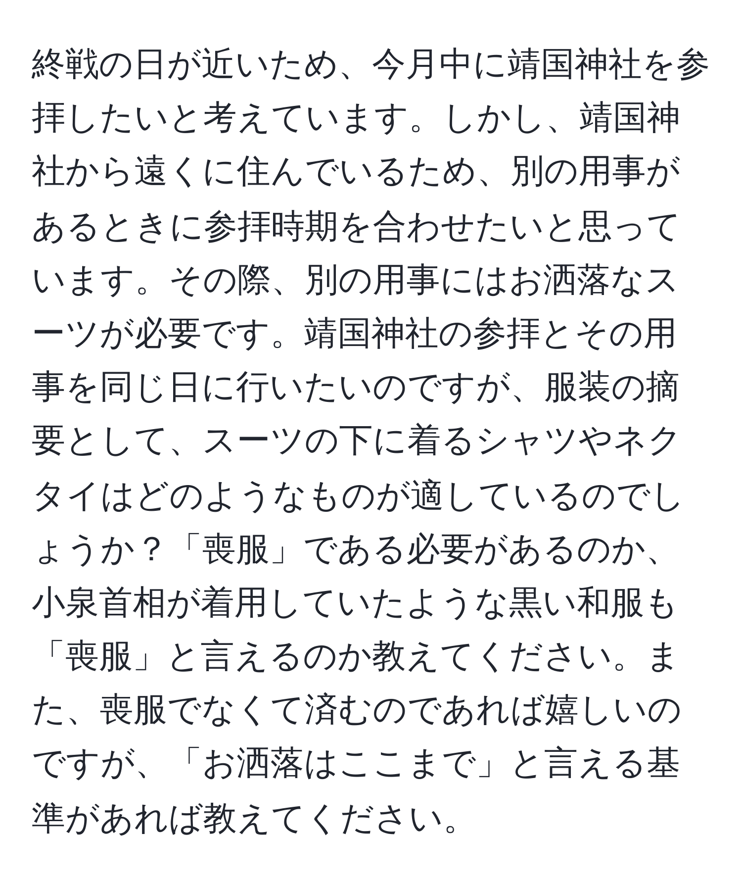 終戦の日が近いため、今月中に靖国神社を参拝したいと考えています。しかし、靖国神社から遠くに住んでいるため、別の用事があるときに参拝時期を合わせたいと思っています。その際、別の用事にはお洒落なスーツが必要です。靖国神社の参拝とその用事を同じ日に行いたいのですが、服装の摘要として、スーツの下に着るシャツやネクタイはどのようなものが適しているのでしょうか？「喪服」である必要があるのか、小泉首相が着用していたような黒い和服も「喪服」と言えるのか教えてください。また、喪服でなくて済むのであれば嬉しいのですが、「お洒落はここまで」と言える基準があれば教えてください。