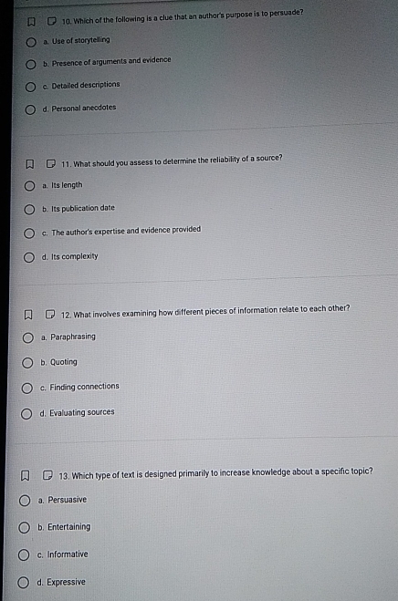 Which of the following is a clue that an author's purpose is to persuade?
a. Use of storytelling
b. Presence of arguments and evidence
c. Detailed descriptions
d. Personal anecdotes
11. What should you assess to determine the reliability of a source?
a. Its length
b. Its publication date
c. The author's expertise and evidence provided
d. Its complexity
12. What involves examining how different pieces of information relate to each other?
a. Paraphrasing
b. Quoting
c. Finding connections
d. Evaluating sources
13. Which type of text is designed primarily to increase knowledge about a specific topic?
a. Persuasive
b. Entertaining
c. Informative
d. Expressive