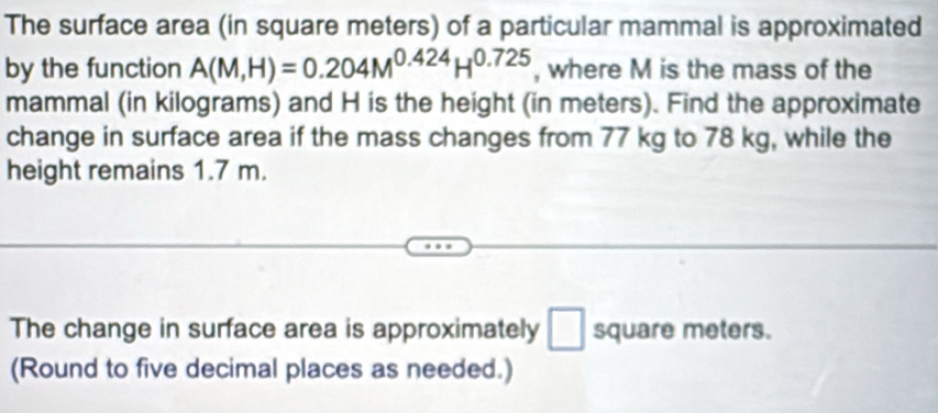 The surface area (in square meters) of a particular mammal is approximated 
by the function A(M,H)=0.204M^(0.424)H^(0.725) , where M is the mass of the 
mammal (in kilograms) and H is the height (in meters). Find the approximate 
change in surface area if the mass changes from 77 kg to 78 kg, while the 
height remains 1.7 m. 
The change in surface area is approximately □ square meters. 
(Round to five decimal places as needed.)