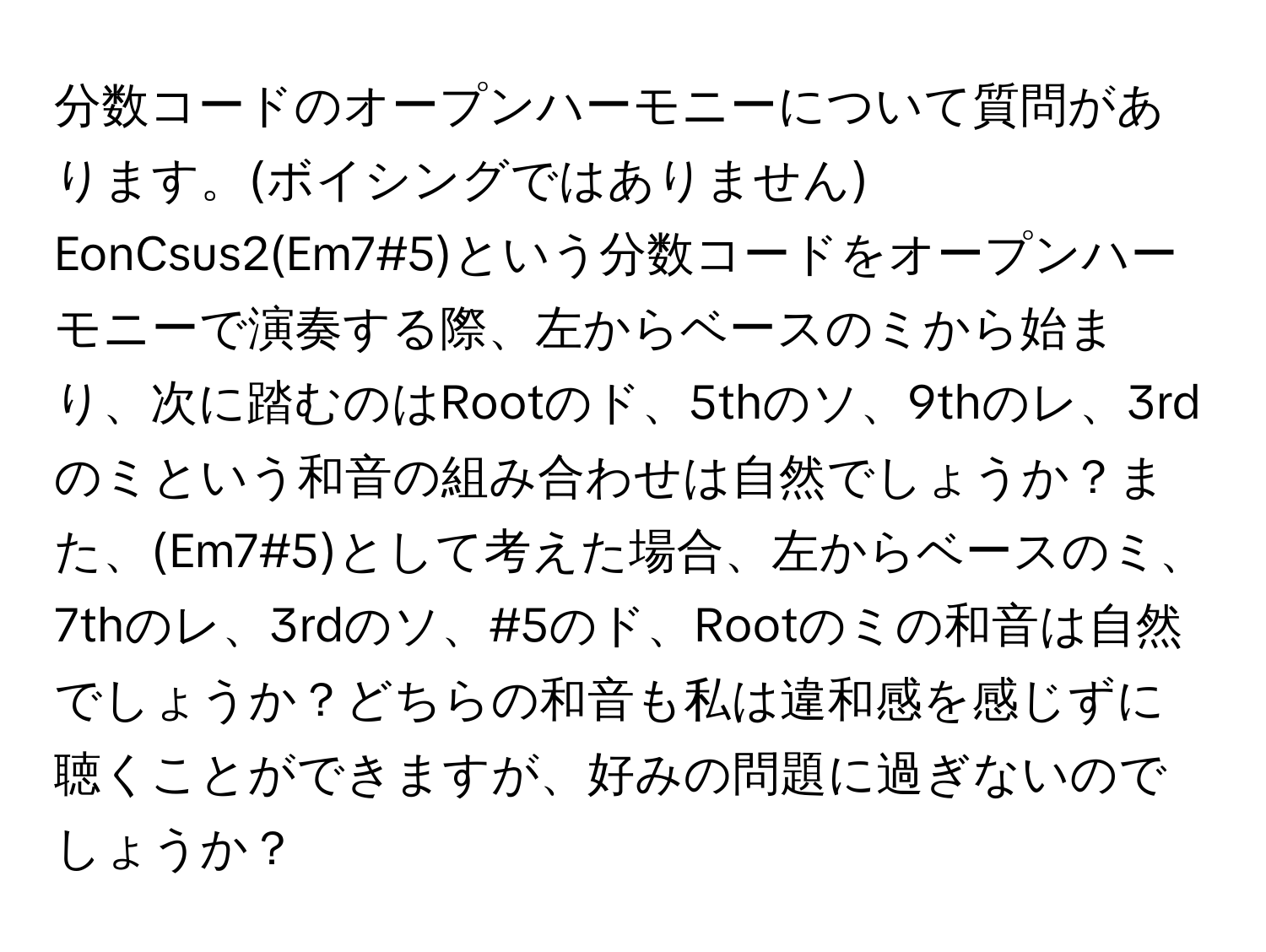 分数コードのオープンハーモニーについて質問があります。(ボイシングではありません) EonCsus2(Em7#5)という分数コードをオープンハーモニーで演奏する際、左からベースのミから始まり、次に踏むのはRootのド、5thのソ、9thのレ、3rdのミという和音の組み合わせは自然でしょうか？また、(Em7#5)として考えた場合、左からベースのミ、7thのレ、3rdのソ、#5のド、Rootのミの和音は自然でしょうか？どちらの和音も私は違和感を感じずに聴くことができますが、好みの問題に過ぎないのでしょうか？