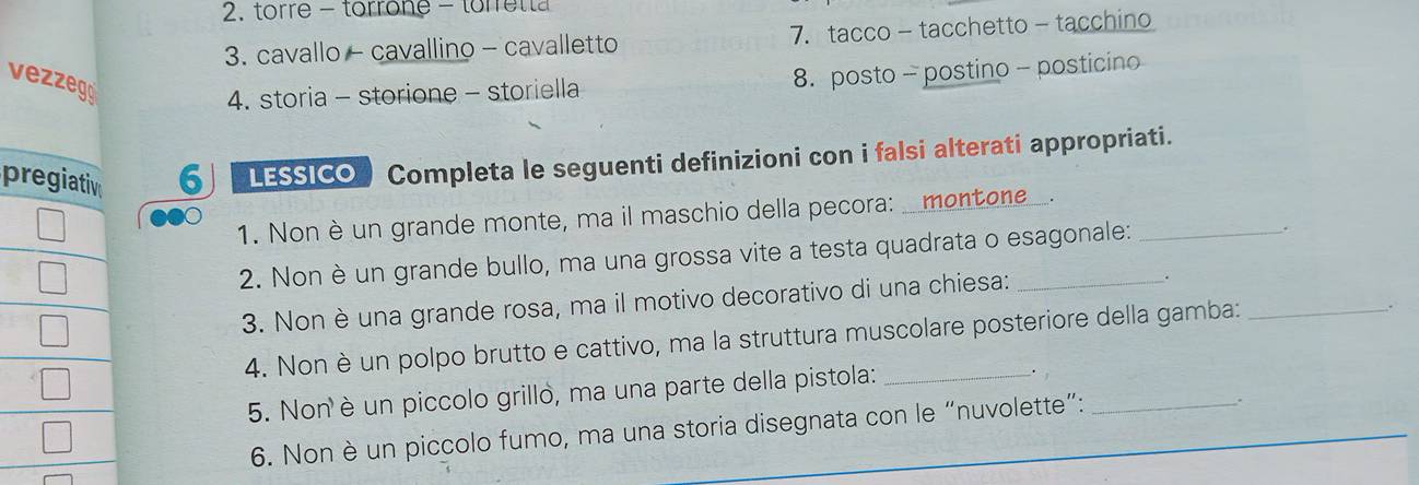 torre - torrone - torre t t 
3. cavallo - cavallino - cavalletto 7.tacco - tacchetto - tacchino 
vezzeg 
4. storia - storione - storiella 8. posto - postino - posticino 
pregiativ 6 lessico Completa le seguenti definizioni con i falsi alterati appropriati. 
1. Nonè un grande monte, ma il maschio della pecora: _montone_. 
2. Non è un grande bullo, ma una grossa vite a testa quadrata o esagonale: 
. 
3. Non è una grande rosa, ma il motivo decorativo di una chiesa: 
4. Non è un polpo brutto e cattivo, ma la struttura muscolare posteriore della gamba: 
5. Non è un piccolo grillo, ma una parte della pistola: 
. 
6. Non è un piccolo fumo, ma una storia disegnata con le “nuvolette”:__ 
.