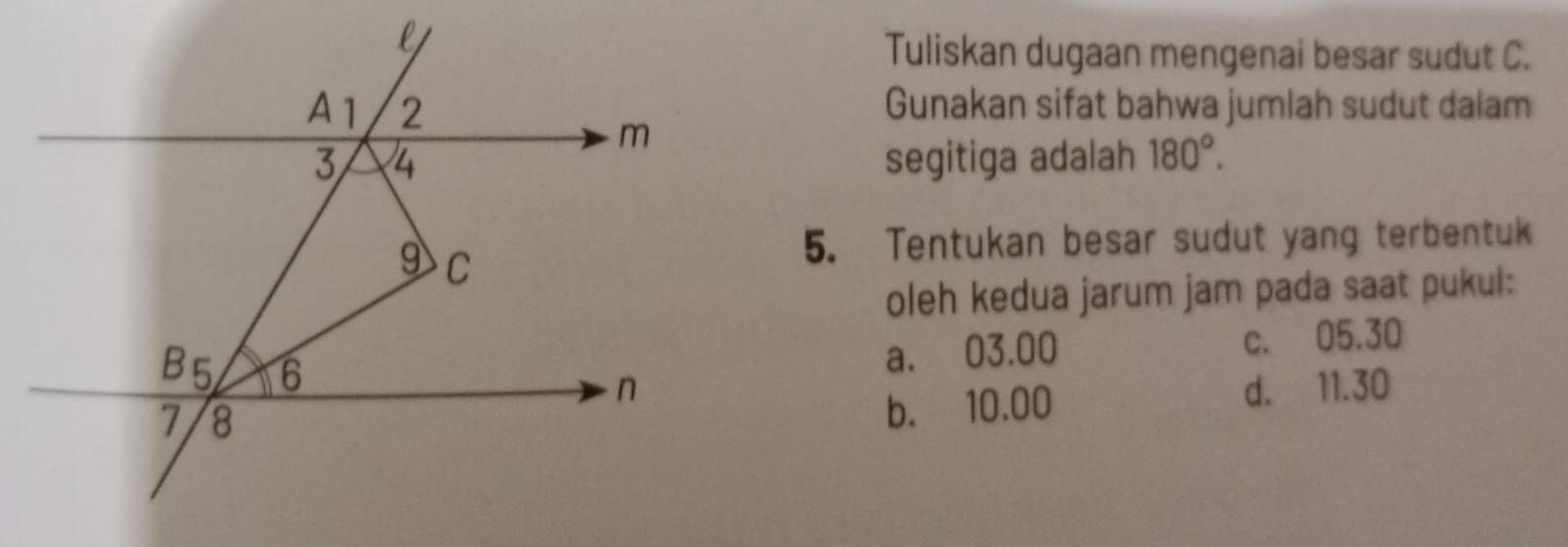 Tuliskan dugaan mengenai besar sudut C.
Gunakan sifat bahwa jumlah sudut dalam
segitiga adalah 180°. 
5. Tentukan besar sudut yang terbentuk
oleh kedua jarum jam pada saat pukul:
a. 03.00 c. 05.30
d. 11.30
b. 10.00