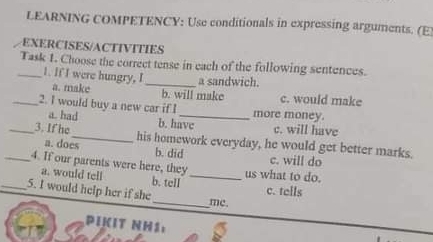 LEARNING COMPETENCY: Use conditionals in expressing arguments. (E)
EXERCISES/ACTIVITIES
_Task 1. Choose the correct tense in each of the following sentences.
1. If I were hungry, I _a sandwich.
a. make b. will make c. would make
_2. I would buy a new car if I _more money.
a. had b. havc c. will have
_3. If he_ his homework everyday, he would get better marks.
a. does b. did c. will do
_4. If our parents were here, they_ us what to do.
a. would tell b. tell c. tells
_5. I would help her if she_ me.
PIKIT NH1: