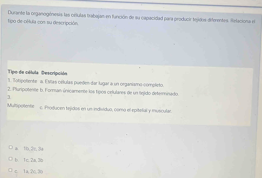 Durante la organogénesis las células trabajan en función de su capacidad para producir tejidos diferentes. Relaciona el
tipo de célula con su descripción.
Tipo de célula Descripción
1. Totipotente a. Estas células pueden dar lugar a un organismo completo.
2. Pluripotente b. Forman únicamente los tipos celulares de un tejido determinado.
3.
Multipotente c. Producen tejidos en un individuo, como el epitelial y muscular.
a. 1b, 2c, 3a
b. 1c, 2a, 3b
c. 1a, 2c, 3b