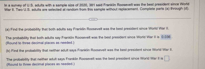 In a survey of U.S. adults with a sample size of 2020, 381 said Franklin Roosevelt was the best president since World 
War II. Two U.S. adults are selected at random from this sample without replacement. Complete parts (a) through (d). 
(a) Find the probability that both adults say Franklin Roosevelt was the best president since World War II. 
The probability that both adults say Franklin Roosevelt was the best president since World War II is 0.036. 
(Round to three decimal places as needed.) 
(b) Find the probability that neither adult says Franklin Roosevelt was the best president since World War II. 
The probability that neither adult says Franklin Roosevelt was the best president since World War II is □. 
(Round to three decimal places as needed.)