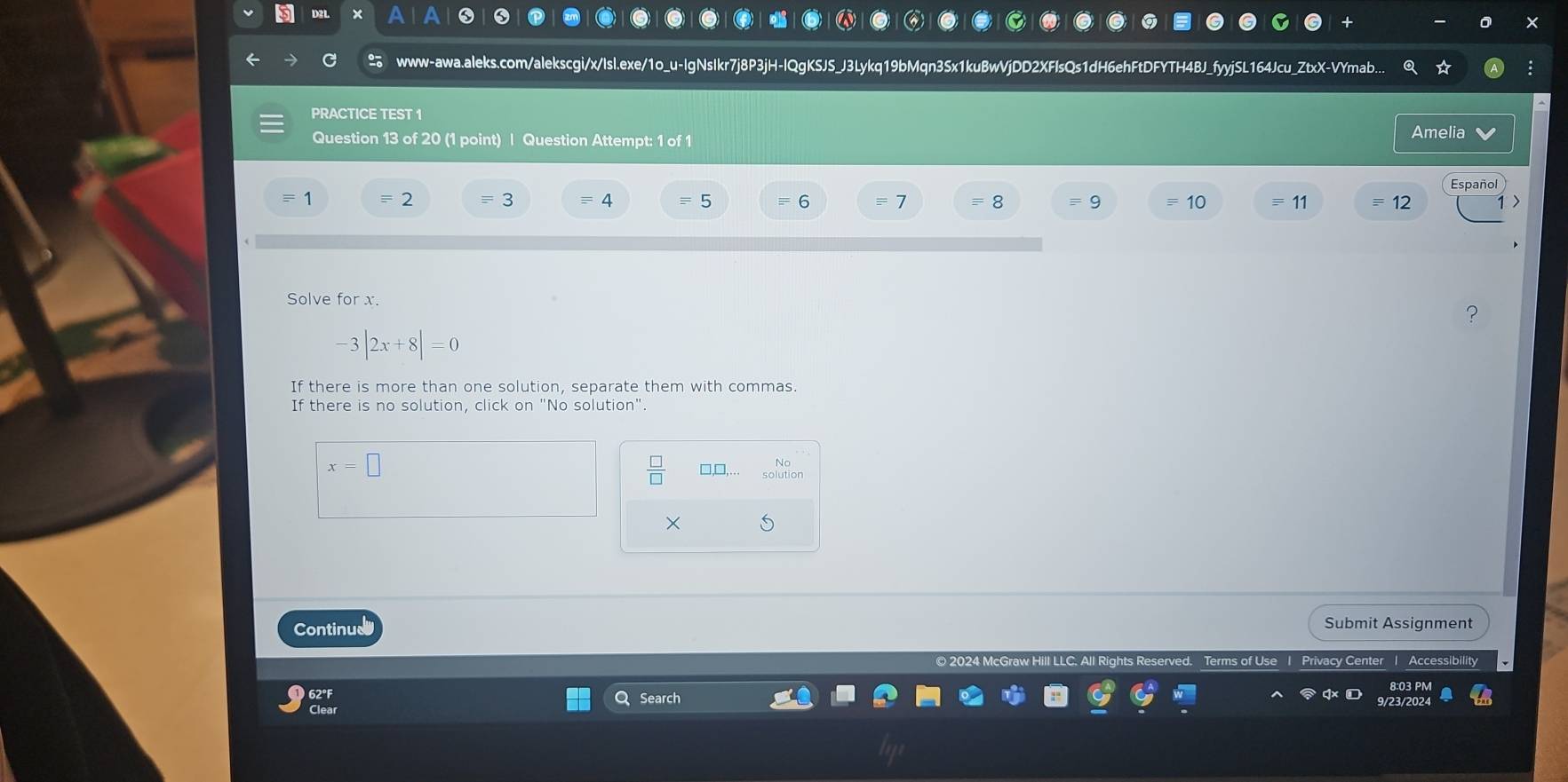 D2L × 
www-awa.aleks.com/alekscgi/x/Isl.exe/1o_u-IgNsIkr7j8P3jH-IQgKSJS_J3Lykq19bMqn3Sx1kuBwVjDD2XFlsQs1dH6ehFtDFYTH4BJ_fyyjSL164Jcu_ZtxX-VYmab.. 
PRACTICE TEST 1 
Question 13 of 20 (1 point) | Question Attempt: 1 of 1 Amelia 
= 2 = 3 4 = 5 = 6 = 7 = 8 9 10 = 11 equiv 12 
Solve for x
-3|2x+8|=0
If there is more than one solution, separate them with commas. 
If there is no solution, click on "No solution".
x=□
 □ /□   □,[ No 
× 
Continual Submit Assignment 
Terms of Use I Privacy Center | Accessibility 
Search