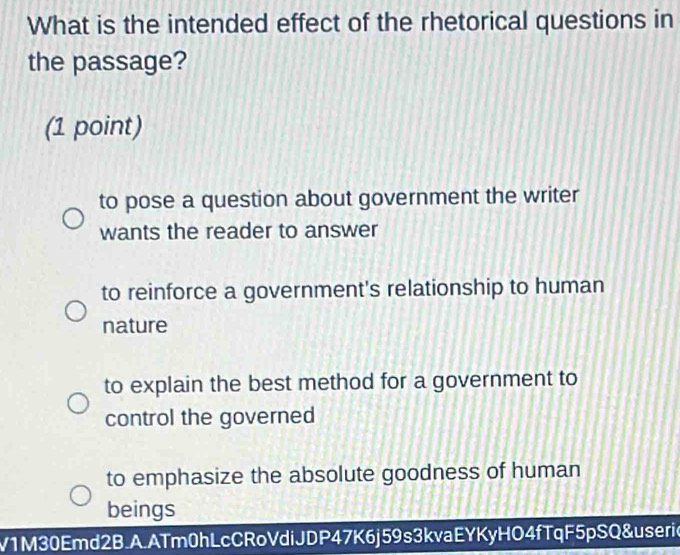 What is the intended effect of the rhetorical questions in
the passage?
(1 point)
to pose a question about government the writer
wants the reader to answer
to reinforce a government's relationship to human
nature
to explain the best method for a government to
control the governed
to emphasize the absolute goodness of human
beings
V1M30Emd2B.A.ATm0hLcCRoVdiJDP47K6j59s3kvaEYKyHO4fTqF5pSQ&useric