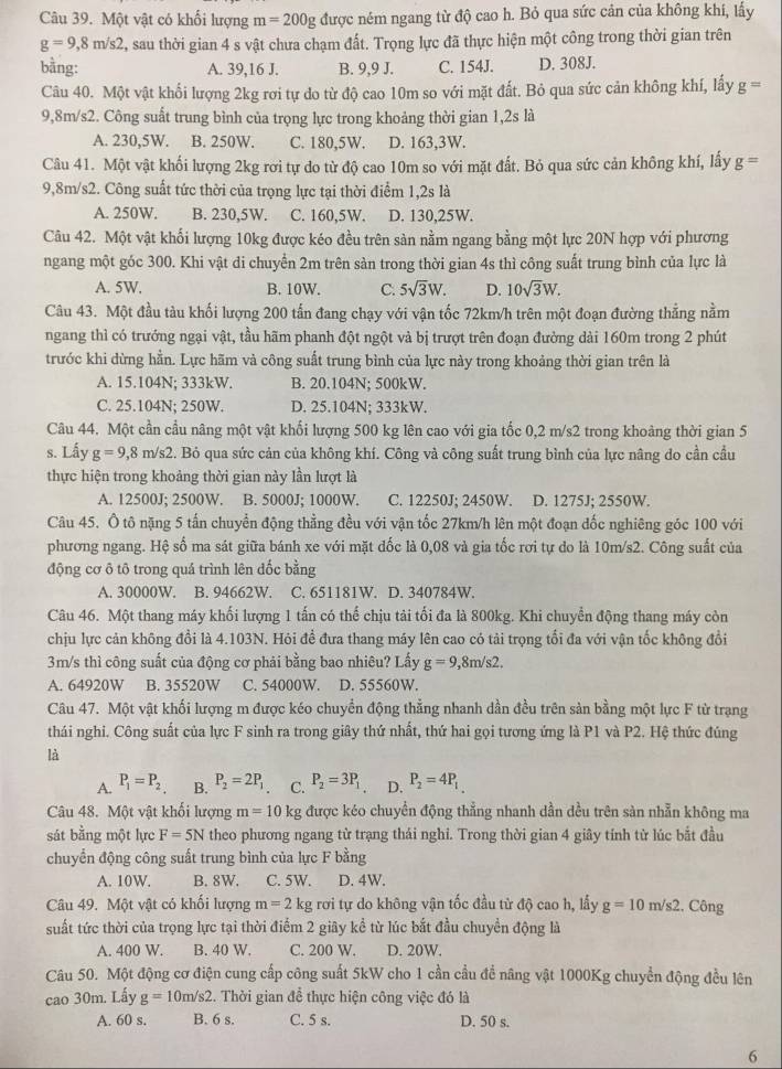 Một vật có khối lượng m=200g được nêm ngang từ độ cao h. Bỏ qua sức cản của không khi, lấy
g=9,8m/s2 , sau thời gian 4 s vật chưa chạm đất. Trọng lực đã thực hiện một công trong thời gian trên
bằng: A. 39,16 J. B. 9,9 J. C. 154J. D. 308J.
Câu 40. Một vật khổi lượng 2kg rơi tự do từ độ cao 10m so với mặt đất. Bỏ qua sức cản không khí, lấy g=
9,8m/s2. Công suất trung bình của trọng lực trong khoảng thời gian 1,2s là
A. 230,5W. B. 250W. C. 180,5W. D. 163,3W.
Câu 41. Một vật khối lượng 2kg rơi tự do từ độ cao 10m so với mặt đất. Bỏ qua sức cản không khí, lấy g=
9,8m/s2. Công suất tức thời của trọng lực tại thời điểm 1,2s là
A. 250W. B. 230,5W. C. 160,5W. D. 130,25W.
Câu 42. Một vật khối lượng 10kg được kéo đều trên sàn nằm ngang bằng một lực 20N hợp với phương
ngang một góc 300. Khi vật di chuyển 2m trên sàn trong thời gian 4s thì công suất trung bình của lực là
A. 5W. B. 10W. C. 5sqrt(3)W. D. 10sqrt(3)W.
Câu 43. Một đầu tàu khối lượng 200 tấn đang chạy với vận tốc 72km/h trên một đoạn đường thẳng nằm
ngang thì có trưởng ngại vật, tầu hãm phanh đột ngột và bị trượt trên đoạn đường dài 160m trong 2 phút
trước khi dừng hằn. Lực hãm và công suất trung bình của lực này trong khoảng thời gian trên là
A. 15.104N; 333kW. B. 20.104N; 500kW.
C. 25.104N; 250W. D. 25.104N: 333kW.
Câu 44. Một cần cầu nâng một vật khối lượng 500 kg lên cao với gia tốc 0,2 m/s2 trong khoảng thời gian 5
s. Lấy g=9,8 m/s2. Bỏ qua sức cản của không khí. Công và công suất trung bình của lực nâng do cần cầu
thực hiện trong khoảng thời gian này lần lượt là
A. 12500J; 2500W. B. 5000J; 1000W. C. 12250J; 2450W. D. 1275J; 2550W.
Câu 45. Ô tô nặng 5 tấn chuyển động thẳng đều với vận tốc 27km/h lên một đoạn đốc nghiêng góc 100 với
phương ngang. Hệ số ma sát giữa bánh xe với mặt đốc là 0,08 và gia tốc rơi tự do là 10m/s2. Công suất của
động cơ ô tô trong quá trình lên dốc bằng
A. 30000W. B. 94662W. C. 651181W. D. 340784W.
Câu 46. Một thang máy khối lượng 1 tấn có thể chịu tải tối đa là 800kg. Khi chuyển động thang máy còn
chịu lực cản không đổi là 4.103N. Hỏi đề đưa thang máy lên cao có tải trọng tổi đa với vận tốc không đổi
3m/s thì công suất của động cơ phải bằng bao nhiêu? Lấy g=9,8m/s2.
A. 64920W B. 35520W C. 54000W. D. 55560W.
Câu 47. Một vật khối lượng m được kéo chuyển động thẳng nhanh dần đều trên sản bằng một lực F từ trạng
thái nghi. Công suất của lực F sinh ra trong giây thứ nhất, thứ hai gọi tương ứng là P1 và P2. Hệ thức đúng
là
A. P_1=P_2 B. P_2=2P_1 C. P_2=3P_1 D. P_2=4P_1
Câu 48. Một vật khối lượng m=10 kg được kéo chuyển động thẳng nhanh dần dều trên sản nhẫn không ma
sát bằng một lực F=5N theo phương ngang từ trạng thải nghi. Trong thời gian 4 giây tính từ lúc bắt đầu
chuyển động công suất trung bình của lực F bằng
A. 10W. B. 8W. C. 5W. D. 4W.
Câu 49. Một vật có khối lượng m=2 kg rơi tự do không vận tốc đầu từ độ cao h, lấy g=10m/s2 :. Công
suất tức thời của trọng lực tại thời điểm 2 giây kể từ lúc bắt đầu chuyền động là
A. 400 W. B. 40 W. C. 200 W. D. 20W.
Câu 50. Một động cơ điện cung cấp công suất 5kW cho 1 cần cầu để nâng vật 1000Kg chuyển động đều lên
cao 30m. Lấy g=10m/s2. Thời gian để thực hiện công việc đó là
A. 60 s. B. 6 s. C. 5 s. D. 50 s.
6