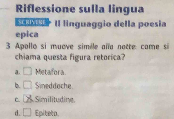 Riflessione sulla lingua
SRMN> Il linguaggio della poesia
epica
3 Apollo si muove simile alla notte: come si
chiama questa figura retorica?
a. □ Metafora.
b. □ Sineddoche.
C、 X Similitudine.
d. □ Epiteto.