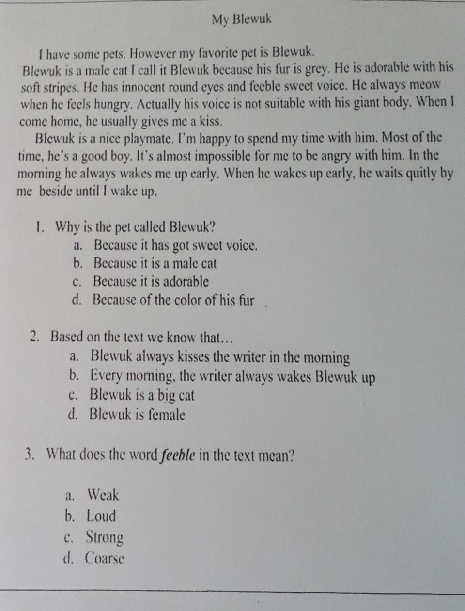 My Blewuk
I have some pets. However my favorite pet is Blewuk.
Blewuk is a male cat I call it Blewuk because his fur is grey. He is adorable with his
soft stripes. He has innocent round eyes and feeble sweet voice. He always meow
when he feels hungry. Actually his voice is not suitable with his giant body. When I
come home, he usually gives me a kiss.
Blewuk is a nice playmate. I’m happy to spend my time with him. Most of the
time, he’s a good boy. It’s almost impossible for me to be angry with him. In the
morning he always wakes me up early. When he wakes up early, he waits quitly by
me beside until I wake up.
1. Why is the pet called Blewuk?
a. Because it has got sweet voice.
b. Because it is a male cat
c. Because it is adorable
d. Because of the color of his fur
2. Based on the text we know that…
a. Blewuk always kisses the writer in the morning
b. Every morning, the writer always wakes Blewuk up
c. Blewuk is a big cat
d. Blewuk is female
3. What does the word feeble in the text mean?
a. Weak
b. Loud
c. Strong
d. Coarse