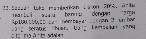 Sebuah toko memberikan diskon 20%. Anita 
membeli suatu barang dengan harga
Rp180.000,00 dan membayar dengan 2 lembar 
uang seratus ribuan. Uang kembalian yan 
diterima Anita adalah