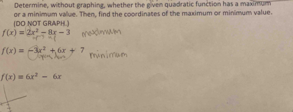 Determine, without graphing, whether the given quadratic function has a maximum
or a minimum value. Then, find the coordinates of the maximum or minimum value.
(DO NOT GRAPH.)
f(x)=2x^2-8x-3
f(x)=-3x^2+6x+7
f(x)=6x^2-6x