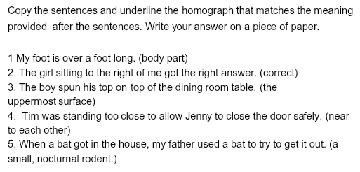 Copy the sentences and underline the homograph that matches the meaning 
provided after the sentences. Write your answer on a piece of paper. 
1 My foot is over a foot long. (body part) 
2. The girl sitting to the right of me got the right answer. (correct) 
3. The boy spun his top on top of the dining room table. (the 
uppermost surface) 
4. Tim was standing too close to allow Jenny to close the door safely. (near 
to each other) 
5. When a bat got in the house, my father used a bat to try to get it out. (a 
small, nocturnal rodent.)