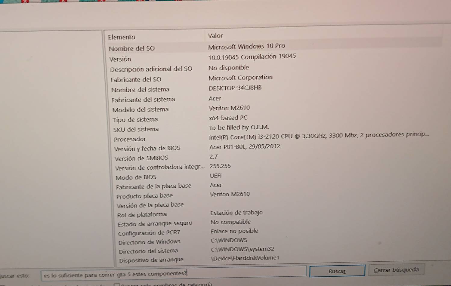 Elemento Valor 
Nombre del SO Microsoft Windows 10 Pro 
Versión 10.0.19045 Compilación 19045 
Descripción adicional del SO No disponible 
Fabricante del SO Microsoft Corporation 
Nombre del sistema DESKTOP-34CJ8HB 
Fabricante del sistema Acer 
Modelo del sistema Veriton M2610 
Tipo de sistema x64-based PC 
SKU del sistema To be filled by O.E.M. 
Procesador Intel(R) Core(TM) i3-2120 CPU @ 3.30GHz, 3300 Mhz, 2 procesadores princip... 
Versión y fecha de BIOS Acer P01-BOL, 29/05/2012 
Versión de SMBIOS 2.7
Versión de controladora integr... 255.255
Modo de BIOS UEFI 
Fabricante de la placa base Acer 
Producto placa base Veriton M2610
Versión de la placa base 
Rol de plataforma Estación de trabajo 
Estado de arranque seguro No compatible 
Configuración de PCR7 Enlace no posible 
Directorio de Windows C:WINDOWS 
Directorio del sistema C:WINDOWSsystem32 
Dispositivo de arranque DeviceHarddiskVolume1 
Buscar 
luscar esto: es lo suficiente para correr gta 5 estes componentes? Cerrar búsqueda