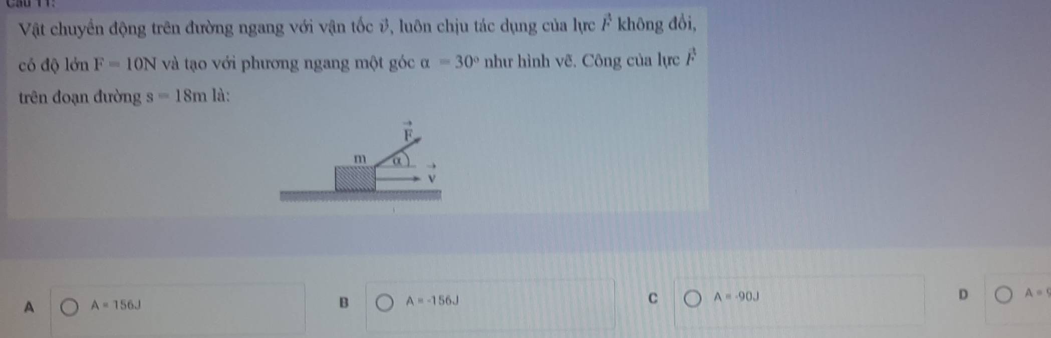 Vật chuyển động trên đường ngang với vận tốc #, luôn chịu tác dụng của lực vector F không đồi,
có độ lớn F=10N và tạo với phương ngang một góc alpha =30° như hình vẽ. Công của lực vector F
trên đoạn đường s=18m là:
A A=156J
B
A=-156J
C A=-90J
D A=9