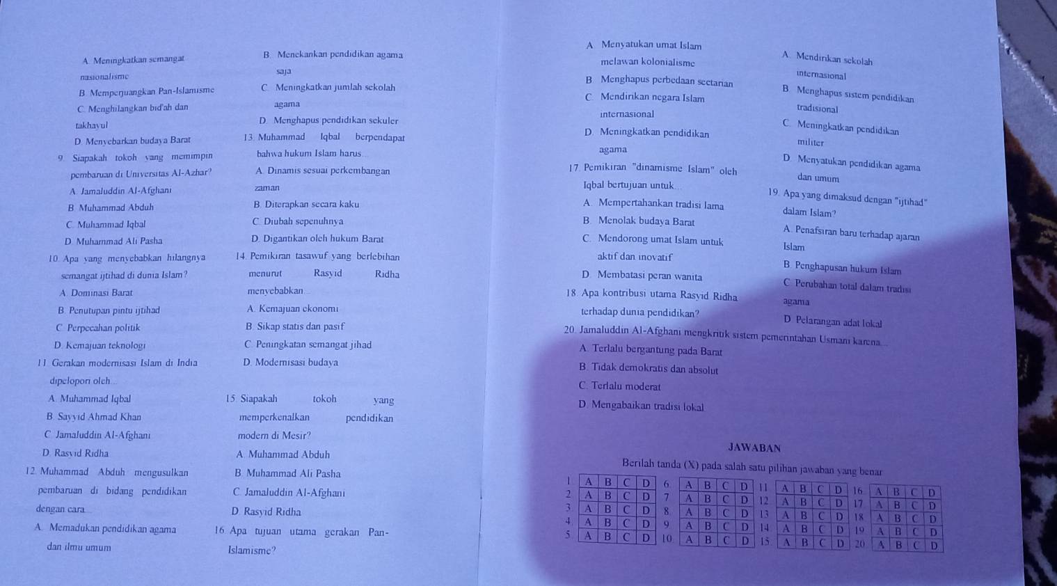 A Menyatukan umat Islam
A. Meningkatkan semangat B. Menekankan pendidikan agama A. Mendirikan sekolah
melawan kolonialisme
nasionalisme saja internasional
B Menghapus perbedaan sectarian B. Menghapus sistem pendidikan
B. Memperjuangkan Pan-Islamisme C. Meningkatkan jumlah sekolah C. Mendirikan negara Islam
tradisional
C. Menghilangkan bid'ah dan agama internasional
takhayul D. Menghapus pendidıkan sekuler
C. Meningkatkan pendidikan
D Menvebarkan budaya Barat 13. Muhammad Iqbal berpendapat
D. Meningkatkan pendidikan
militer
9. Siapakah tokoh yang memimpin bahwa hukum Islam harus .
agama
D. Menyatukan pendidikan agama
pembaruan di Universitas Al-Azhar? A. Dinamis sesuai perkembangan
17 Pemikiran "dinamisme Islam" olch dan umum
A Jamaluddin Al-Afghani zaman
Iqbal bertujuan untuk
19. Apa yang dimaksud dengan "ijtihad"
B. Muhammad Abduh B. Diterapkan secara kaku A. Mempertahankan tradisi lama
dalam Islam?
C. Muhammad Iqbal C. Diubah sepenuhnya B. Menolak budaya Barat
A. Penafsıran baru terhadap ajaran
D. Muhammad Ali Pasha D. Digantikan olch hukum Barat C. Mendorong umat Islam untuk Islam
10 Apa yang menyebabkan hilangnya 1 4. Pemikiran tasawuf yang berlebihan aktif dan inovatif
B. Penghapusan hukum Islam
semangat ijtihad di dumia Islam? menurut Rasyid Ridha D Membatasi peran wanita
C. Perubahan total dalam tradisi
A. Dominasi Barat menyebabkan 18. Apa kontribusi utama Rasyid Ridha agama
B. Penutupan pintu ijtihad A. Kemajuan ekonomi terhadap dunia pendidikan?
C Perpecahan politik B. Sikap statis dan pasif
D Pelarangan adat lokal
20. Jamaluddin Al-Afghani mengkritik sistem pemerintahan Usmani karna
D. Kemajuan teknologi C. Peningkatan semangat jihad
A. Terlalu bergantung pada Barat
1 1. Gerakan modernisası Islam di India D. Modemisasi budaya
B. Tidak demokratis dan absolut
dipelopor olch
C. Terlalu moderat
A. Muhammad Iqbal 15 Siapakah tokoh yang D. Mengabaikan tradisi lokal
B. Sayyıd Ahmad Khan memperkenalkan pendidikan
C Jamaluddin Al-Afghani modern di Mesir? JAWABAN
D. Rasvid Ridha A. Muhammad Abduh
Berilah tanda (X) pada salah satu pilihan jawaban yang benar
12. Muhammad Abduh mengusulkan B Muhammad Ali Pasha
1 A B C D 6 A B C D 1
pembaruan di bidang pendidikan C. Jamaluddin Al-Afghani 2 A B C s 7 A B C D 1
3 A B C
dengan cara D Rasyid Ridha D 8. A B C D 1
4 A B C D 9 A B C D 1
5 A
A. Memadukan pendidikan agama 16. Apa tujuan utama gerakan Pan- B C D 10. A B C D 1
dan ilmu umum Islamisme?