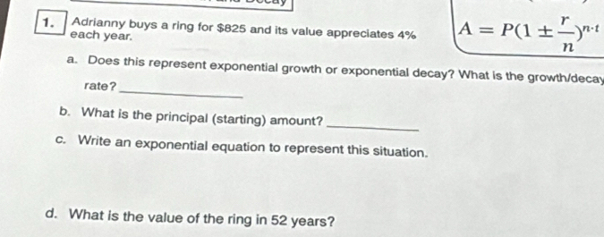 Adrianny buys a ring for $825 and its value appreciates 4% A=P(1±  r/n )^n-t
each year. 
_ 
a. Does this represent exponential growth or exponential decay? What is the growth/decay 
rate? 
_ 
b. What is the principal (starting) amount? 
c. Write an exponential equation to represent this situation. 
d. What is the value of the ring in 52 years?