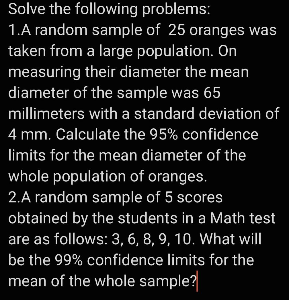 Solve the following problems: 
1.A random sample of 25 oranges was 
taken from a large population. On 
measuring their diameter the mean 
diameter of the sample was 65
millimeters with a standard deviation of
4 mm. Calculate the 95% confidence 
limits for the mean diameter of the 
whole population of oranges. 
2.A random sample of 5 scores 
obtained by the students in a Math test 
are as follows: 3, 6, 8, 9, 10. What will 
be the 99% confidence limits for the 
mean of the whole sample?