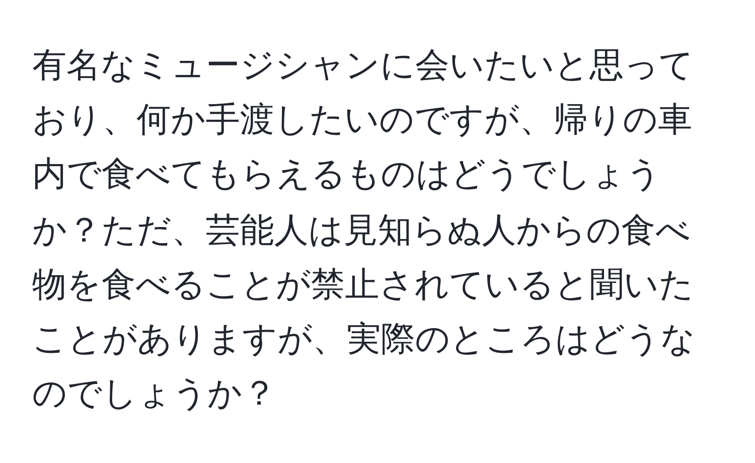 有名なミュージシャンに会いたいと思っており、何か手渡したいのですが、帰りの車内で食べてもらえるものはどうでしょうか？ただ、芸能人は見知らぬ人からの食べ物を食べることが禁止されていると聞いたことがありますが、実際のところはどうなのでしょうか？