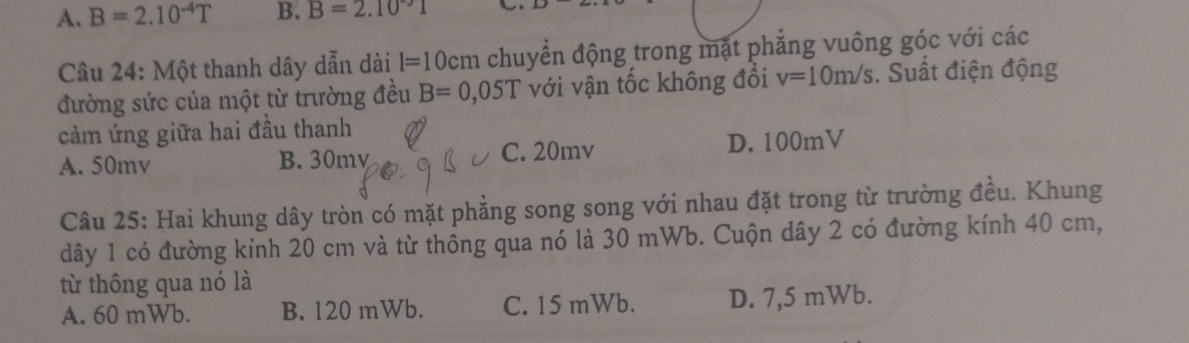 A. B=2.10^(-4)T B. B=2.10°1
Câu 24: Một thanh dây dẫn dài l=10c em chuyển động trong mặt phẳng vuông góc với các
đường sức của một từ trường đều B=0,05T với vận tốc không đổi v=10m/s. Suất điện động
cảm ứng giữa hai đầu thanh
A. 50mv B. 30my C. 20mv D. 100mV
Câu 25: Hai khung dây tròn có mặt phẳng song song với nhau đặt trong từ trường đều. Khung
dây 1 có đường kính 20 cm và từ thông qua nó là 30 mWb. Cuộn dây 2 có đường kính 40 cm,
từ thông qua nó là
A. 60 mWb. B. 120 mWb. C. 15 mWb. D. 7,5 mWb.