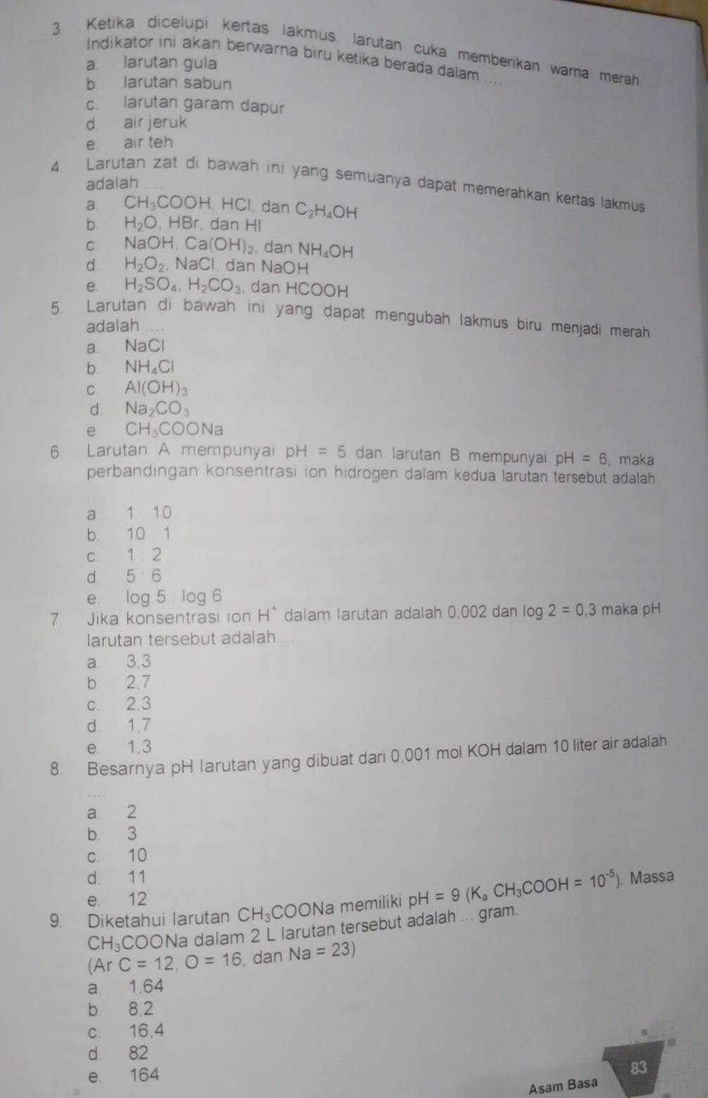 Ketika dicelupi kertas lakmus, larutan cuka memberikan warna merah
Indikator ini akan berwarna biru ketika berada dalam ...
a. larutan gula
b larutan sabun
c. larutan garam dapur
d air jeruk
e. air teh
adalah
4. Larutan zat di bawah ini yang semuanya dapat memerahkan kertas lakmus
a. CH_3COOH,HCl l, dan C_2H_4OH
b. H_2O,HBr dan HI
C N aOH. Ca (OH) 2. dan NH_4OH
d H_2O_2 sqrt(a)C I. dan NaOH
e. H_2SO_4,H_2CO_3 , dan H CO OH
5. Larutan di bawah ini yang dapat mengubah lakmus biru menjadi merah
adalah
a. NaCl
b. NH_4Cl
C Al(OH)_3
d Na_2CO_3
e CH_3COONa
6. Larutan A mempunyai pH=5 dan larutan B mempunyai pH=6 , maka
perbandingan konsentrasi ion hidrogen dalam kedua larutan tersebut adalah
a 1 10
b. 10 . 1
c 1 2
d 5 6
e. log 5:log 6
7. Jika konsentrasi ion H * dalam larutan adalah 0,002 dan log 2=0,3 maka pH
larutan tersebut adalah
a 3,3
b 2,7
c. 2.3
d. 1.7
e 1,3
8. Besarnya pH larutan yang dibuat dari 0,001 mol KOH dalam 10 liter air adalah
a 2
b. 3
c. 10
d. 11
e. 12
9. Diketahui larutan CH_3 C C ONa memiliki pH=9(K_aCH_3COOH=10^(-5)) Massa
C H_3C COONa dalam 2 L larutan tersebut adalah ... gram.
(Ar C=12,O=16 , dan Na=23)
a 1.64
b. 8,2
c. 16,4
d 82
e 164