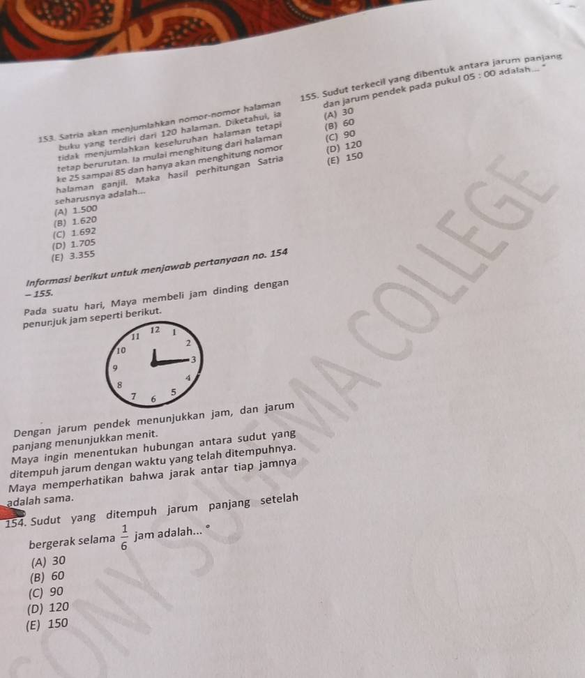 jarum panjang
153. Satria akan menjumlahkan nomor-nomor halaman 155. Sudut terkecil yang dibentuk 05:00 adalah ... "
buku yang terdiri dari 120 halaman. Diketahui, ia dan jarum pendek pada pukul
tidak menjumlahkan keseluruhan halamán tetapi
tetap berurutan. la mulai menghitung dari halaman (B) 60 (A) 30
(E) 150
ke 25 sampai 85 dan hanya akan menghitung nomor (C) 90
halaman ganjil. Maka hasil perhitungan Satria (D) 120
seharusnya adalah...
(B) 1.620 (A) 1.500
(C) 1.692
(E) 3.355 (D) 1.705
Informasi berikut untuk menjawab pertanyaan no. 154
- 155.
Pada suatu hari, Maya membeli jam dinding dengan
penunjuk jam seperti berikut.
12
11 1
2
10
3
9
4
8
7 6
5
Dengan jarum pendek menunjukkan jam, dan jarum
panjang menunjukkan menit.
Maya ingin menentukan hubungan antara sudut yang
ditempuh jarum dengan waktu yang telah ditempuhnya.
Maya memperhatikan bahwa jarak antar tiap jamnya
adalah sama.
154. Sudut yang ditempuh jarum panjang setelah
bergerak selama  1/6  jam adalah... °
(A) 30
(B) 60
(C) 90
(D) 120
(E) 150