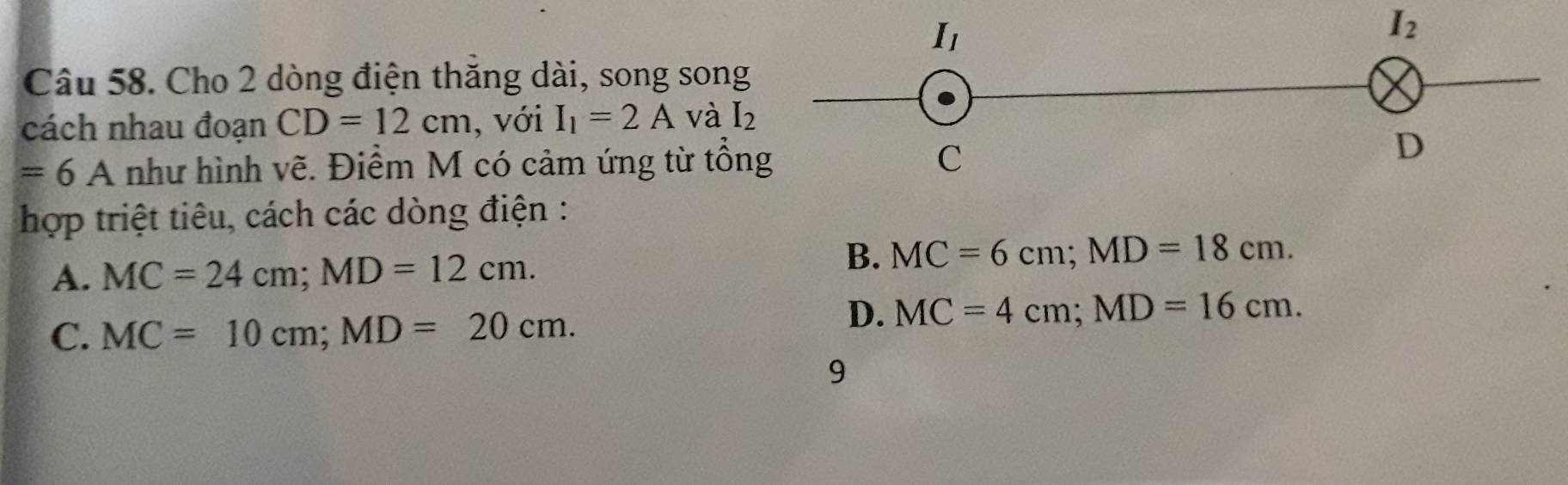 I_2
Câu 58. Cho 2 dòng điện thăng dài, song song
cách nhau đoạn CD=12cm , với I_1=2A và I_2
=6A như hình vẽ. Điểm M có cảm ứng từ tổn
hợp triệt tiêu, cách các dòng điện :
A. MC=24cm; MD=12cm.
B. MC=6cm; MD=18cm.
C. MC=10cm; MD=20cm.
D. MC=4cm; MD=16cm. 
9