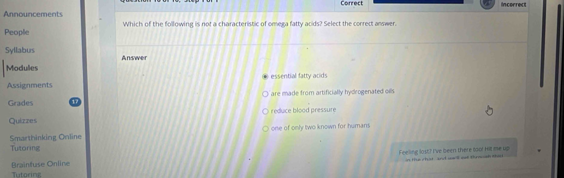 Correct Incorrect
Announcements
Which of the following is not a characteristic of omega fatty acids? Select the correct answer.
People
Syllabus
Answer
Modules
essential fatty acids
Assignments
are made from artificially hydrogenated oils
Grades
reduce blood pressure
Quizzes
Smarthinking Online one of only two known for humans
Tutoring
Brainfuse Online Feeling lost? I've been there too! Hit me up
in the chat and we'll got throngh this
Tutoring