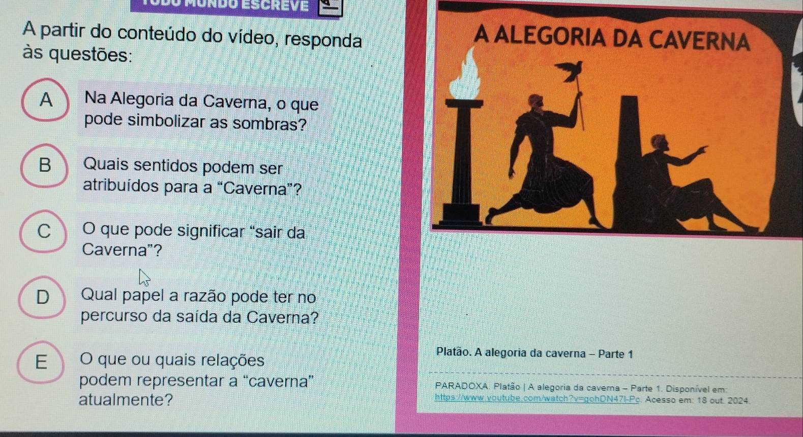 Umondo escreve 
A partir do conteúdo do vídeo, responda 
A ALEGORIA DA CAVERNA 
às questões: 
A Na Alegoria da Caverna, o que 
pode simbolizar as sombras? 
B Quais sentidos podem ser 
atribuídos para a “Caverna”? 
C O que pode significar "sair da 
Caverna"? 
D Qual papel a razão pode ter no 
percurso da saída da Caverna? 
E O que ou quais relações 
Platão. A alegoria da caverna - Parte 1 
podem representar a “caverna” PARADOXA. Platão | A alegoria da caverna - Parte 1. Disponível em: 
atualmente? https://www.youtube.com/watch?v=gohDN47I-Pc. Acesso em: 18 out 2024.