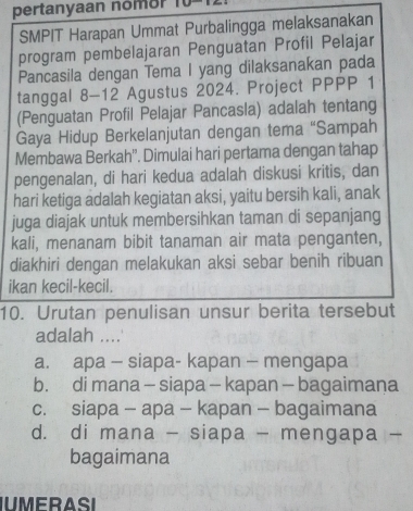 pertanyaan nomor
SMPIT Harapan Ummat Purbalingga melaksanakan
program pembelajaran Penguatan Profil Pelajar
Pancasila dengan Tema I yang dilaksanakan pada
tanggal 8-12 Agustus 2024. Project PPPP 1
(Penguatan Profil Pelajar Pancasla) adalah tentang
Gaya Hidup Berkelanjutan dengan tema “Sampah
Membawa Berkah''. Dimulai hari pertama dengan tahap
pengenalan, di hari kedua adalah diskusi kritis, dan
hari ketiga adalah kegiatan aksi, yaitu bersih kali, anak
juga diajak untuk membersihkan taman di sepanjang
kali, menanam bibit tanaman air mata penganten,
diakhiri dengan melakukan aksi sebar benih ribuan
ikan kecil-kecil.
10. Urutan penulisan unsur berita tersebut
adalah ....
a. apa - siapa- kapan - mengapa
b. di mana - siapa - kapan - bagaimana
c. siapa - apa - kapan - bagaimana
d. di mana - siapa - mengapa -
bagaimana
IUMERASI