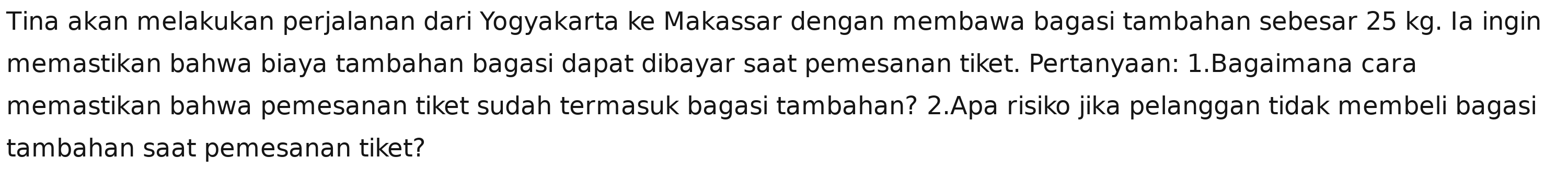 Tina akan melakukan perjalanan dari Yogyakarta ke Makassar dengan membawa bagasi tambahan sebesar 25 kg. Ia ingin 
memastikan bahwa biaya tambahan bagasi dapat dibayar saat pemesanan tiket. Pertanyaan: 1.Bagaimana cara 
memastikan bahwa pemesanan tiket sudah termasuk bagasi tambahan? 2.Apa risiko jika pelanggan tidak membeli bagasi 
tambahan saat pemesanan tiket?