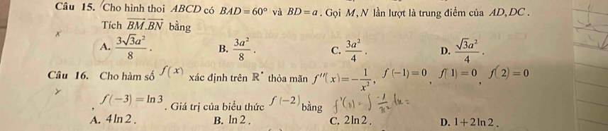 Cho hình thoi ABCD có BAD=60° và BD=a Gọi M, N lần lượt là trung điểm của AD, DC.
Tích vector BM.vector BN bằng
x  3sqrt(3)a^2/8 . B.  3a^2/8 . C.  3a^2/4 . D.  sqrt(3)a^2/4 ·
A.
Câu 16. Cho hàm số f(x) xác định trên R^(·) thỏa mãn f''(x)=- 1/x^2 , f(-1)=0, f(1)=0, f(2)=0
f(-3)=ln 3. Giá trị của biểu thức f(-2) bằng
A. 4ln 2. B. ln 2. C. 2ln 2 . D. 1+2ln 2.