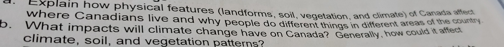 Explain how physical features (landforms, soil, vegetation, and climate) of Canada affect 
where Canadians live and why people do different things in different areas of the country. 
b. What impacts will climate change have on Canada? Generally, how could it affect 
climate, soil, and vegetation patterns?