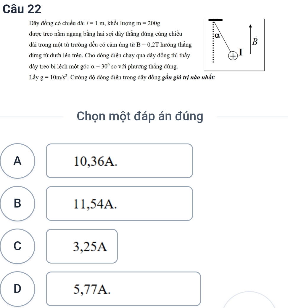 Dây đồng có chiều dài l=1m , khối lượng m=200g
được treo nằm ngang bằng hai sợi dây thẳng đứng cùng chiều
α
dài trong một từ trường đều có cảm ứng từ B=0,2T hướng thẳng
overline B a
đứng từ dưới lên trên. Cho dòng điện chạy qua dây đồng thì thấy +
dây treo bị lệch một góc alpha =30° so với phương thắng đứng.
Lấy g=10m/s^2 F. Cường độ dòng điện trong dây đồng gần giá trị nào nhất:
Chọn một đáp án đúng
A 10, 36A.
B 11,54A.
C 3,25A
D 5,77A.