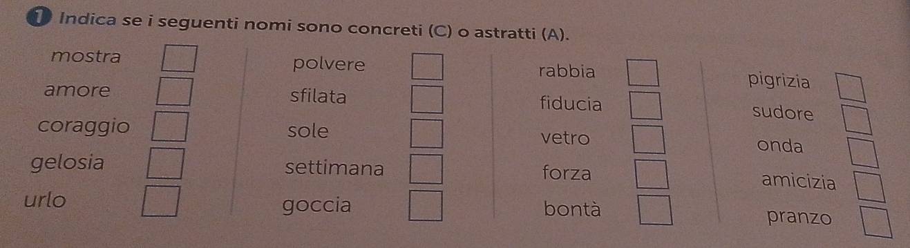 Indica se i seguenti nomi sono concreti (C) o astratti (A). 
mostra polvere rabbia pigrizia 
amore sfilata fiducia sudore 
coraggio sole vetro onda 
gelosia settimana 
forza amicizia 
urlo goccia bontà pranzo