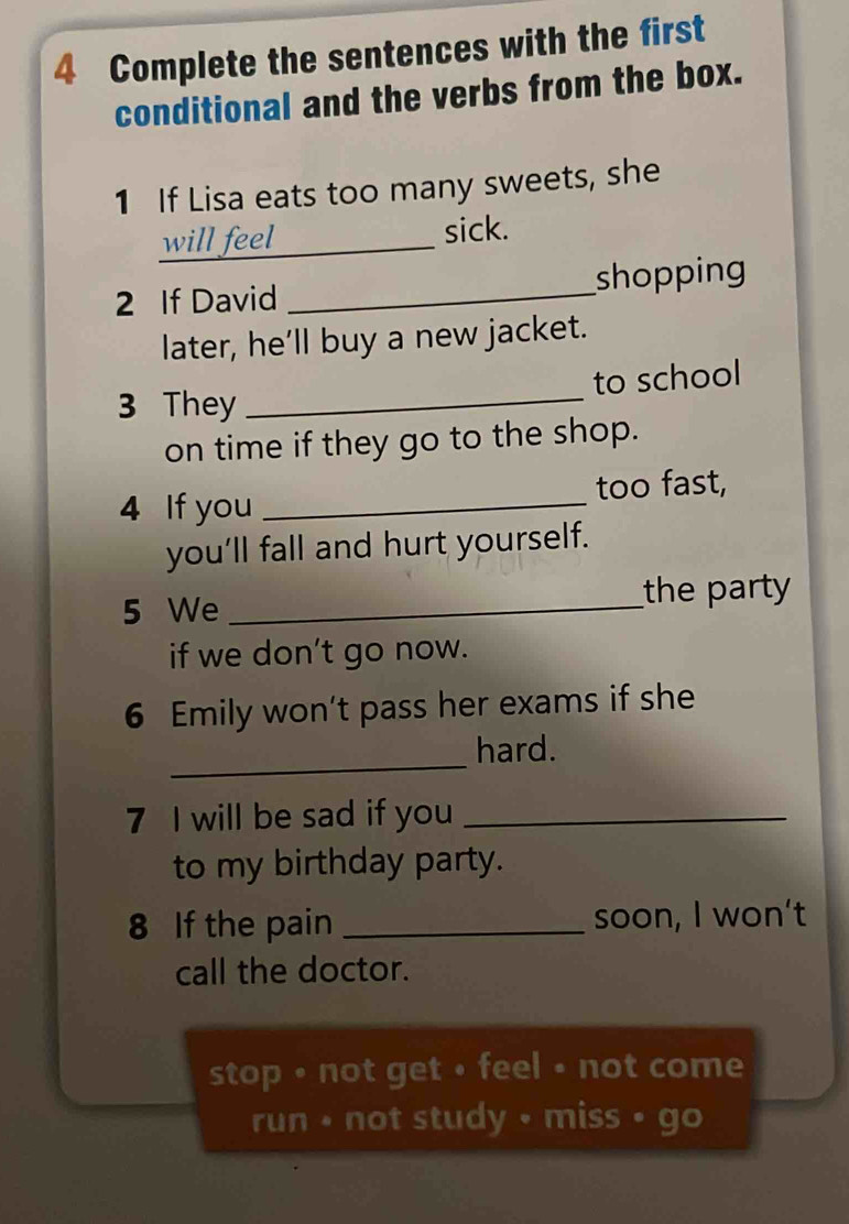 Complete the sentences with the first 
conditional and the verbs from the box. 
1 If Lisa eats too many sweets, she 
will feel sick. 
2 If David _shopping 
later, he’ll buy a new jacket. 
3 They _to school 
on time if they go to the shop. 
4 If you _too fast, 
you'll fall and hurt yourself. 
5 We _the party 
if we don’t go now. 
6 Emily won’t pass her exams if she 
_ 
hard. 
7 I will be sad if you_ 
to my birthday party. 
8 If the pain _soon, I won't 
call the doctor. 
stop • not get • feel • not come 
run • not study • miss • go